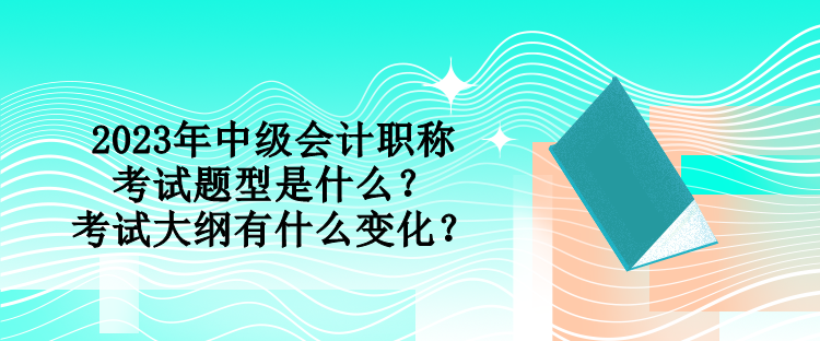 2023年中級會計職稱考試題型是什么？考試大綱有什么變化？