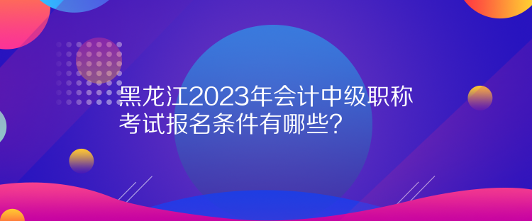 黑龍江2023年會計中級職稱考試報名條件有哪些？