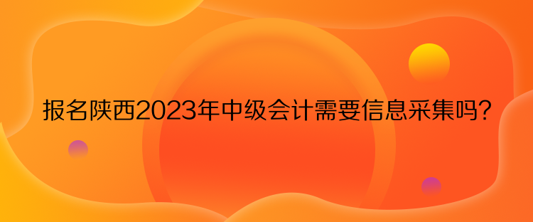 報名陜西2023年中級會計需要信息采集嗎？