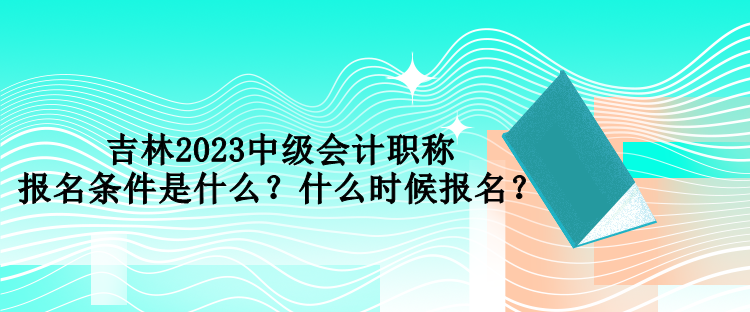 吉林2023中級(jí)會(huì)計(jì)職稱報(bào)名條件是什么？什么時(shí)候報(bào)名？