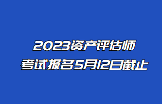 2023年資產(chǎn)評估師報名5月12日止！抓緊時間報名！