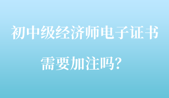 初中級經(jīng)濟(jì)師電子證書需要加注嗎？