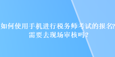 如何使用手機(jī)進(jìn)行稅務(wù)師考試的報(bào)名？需要去現(xiàn)場審核嗎？