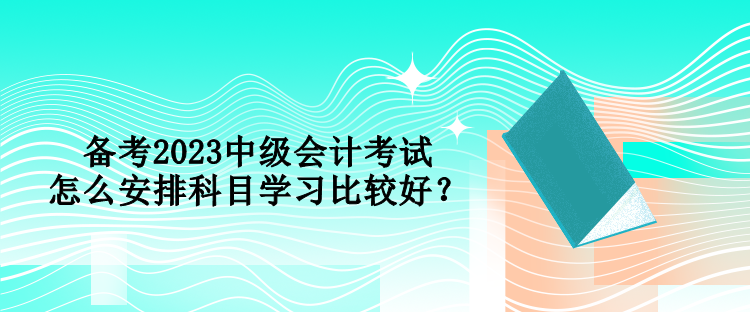 備考2023中級(jí)會(huì)計(jì)考試 怎么安排科目學(xué)習(xí)比較好？