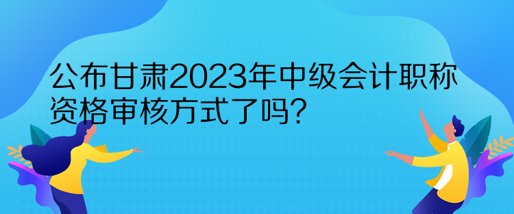 公布甘肅2023年中級會計(jì)職稱資格審核方式了嗎？