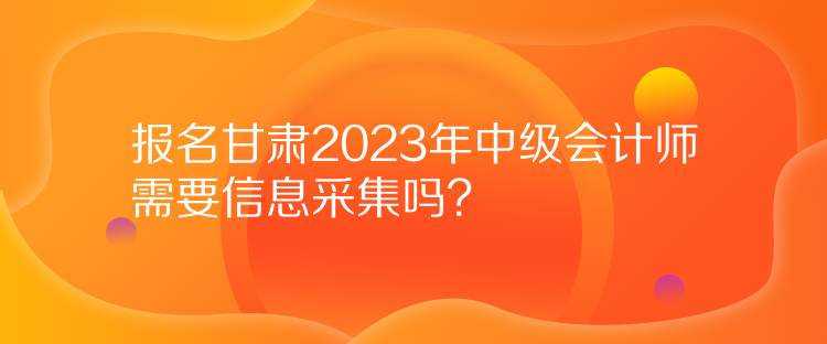 報名甘肅2023年中級會計師需要信息采集嗎？