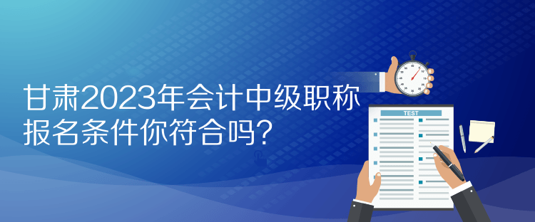 甘肅2023年會計中級職稱報名條件你符合嗎？