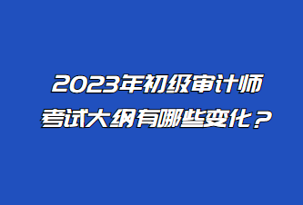 2023年初級審計師考試大綱有哪些變化？