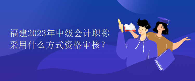 福建2023年中級會計職稱考試采用什么方式資格審核？