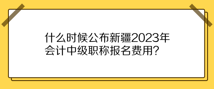 什么時候公布新疆2023年會計中級職稱報名費用？