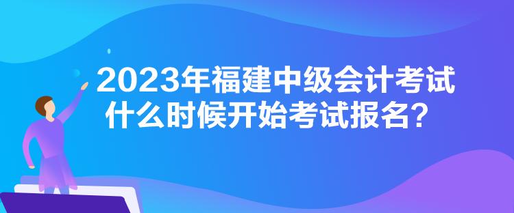 2023年福建中級會計考試什么時候開始考試報名？