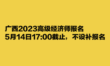 廣西2023高級經(jīng)濟師報名5月14日1700截止，不設補報名