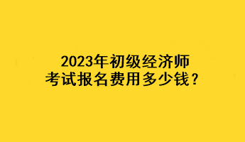 2023年初級經(jīng)濟師考試報名費用多少錢？