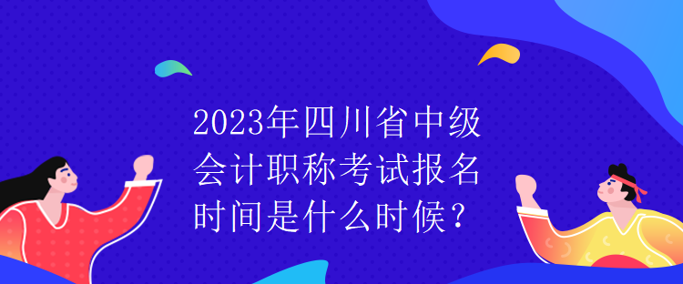 2023年四川省中級會計職稱考試報名時間是什么時候？