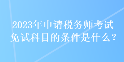 2023年申請稅務(wù)師考試免試科目的條件是什么？