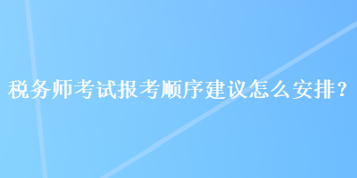 稅務(wù)師考試報(bào)考順序建議怎么安排？