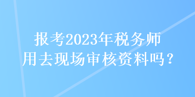 報(bào)考2023年稅務(wù)師用去現(xiàn)場(chǎng)審核資料嗎？