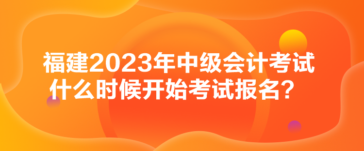 福建2023年中級會計考試什么時候開始考試報名？