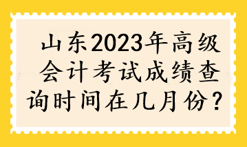 山東2023年高級會計(jì)考試成績查詢時間在幾月份？