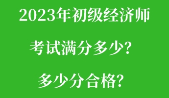 2023年初級經(jīng)濟師考試滿分多少？多少分合格？