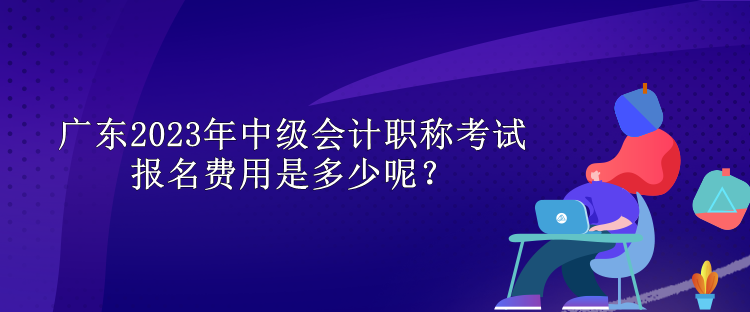 廣東2023年中級會計職稱考試報名費用是多少呢？