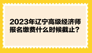 2023年遼寧高級(jí)經(jīng)濟(jì)師報(bào)名繳費(fèi)什么時(shí)候截止？