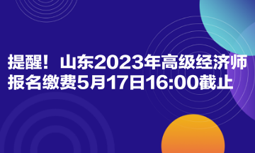 提醒！山東2023年高級(jí)經(jīng)濟(jì)師報(bào)名繳費(fèi)5月17日1600截止