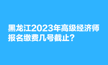 黑龍江2023年高級經(jīng)濟(jì)師報名繳費幾號截止？