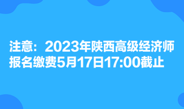 注意：2023年陜西高級經(jīng)濟(jì)師報名繳費(fèi)5月17日1700截止