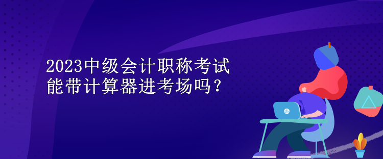 2023中級(jí)會(huì)計(jì)職稱考試能帶計(jì)算器進(jìn)考場(chǎng)嗎？