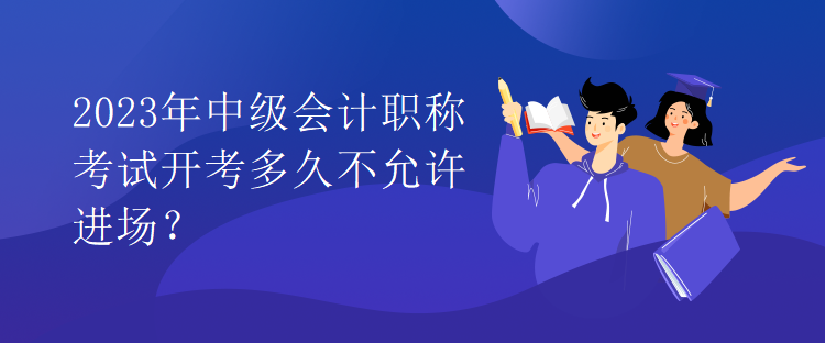 2023年中級會(huì)計(jì)職稱考試開考多久不允許進(jìn)場？