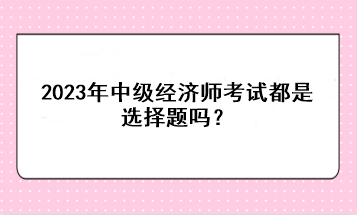 2023年中級經(jīng)濟師考試都是選擇題嗎？