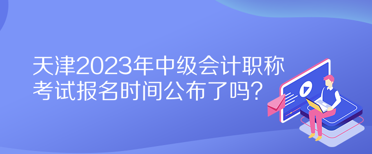 天津2023年中級(jí)會(huì)計(jì)職稱考試報(bào)名時(shí)間公布了嗎？