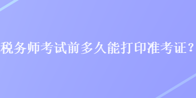 稅務(wù)師考試前多久能打印準(zhǔn)考證？