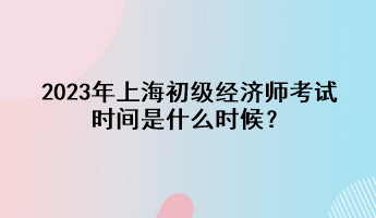 2023年上海初級(jí)經(jīng)濟(jì)師考試時(shí)間是什么時(shí)候？