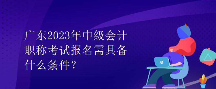 廣東2023年中級會計職稱考試報名需具備什么條件？