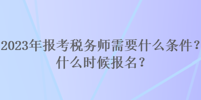 2023年報考稅務師需要什么條件？什么時候報名？