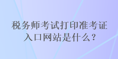 稅務(wù)師考試打印準(zhǔn)考證入口網(wǎng)站是什么？