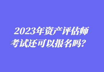 2023年資產(chǎn)評估師考試還可以報(bào)名嗎？