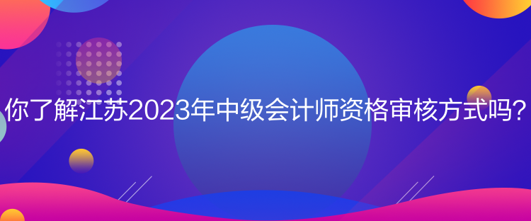 你了解江蘇2023年中級會計師資格審核方式嗎？