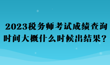 2023稅務師考試成績查詢時間大概什么時候出結果