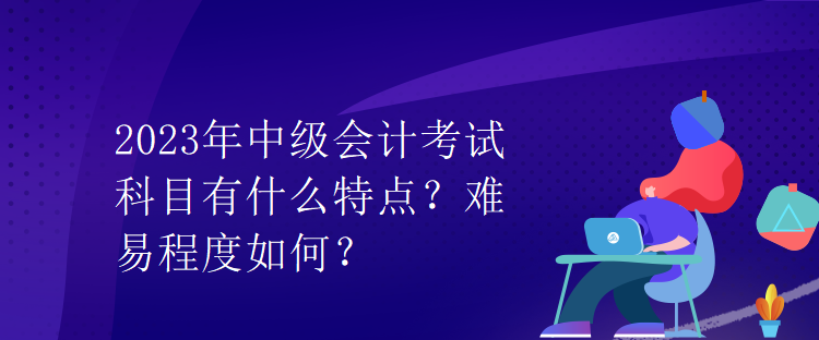 2023年中級(jí)會(huì)計(jì)考試科目有什么特點(diǎn)？難易程度如何？