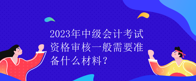 2023年中級會(huì)計(jì)考試資格審核一般需要準(zhǔn)備什么材料？