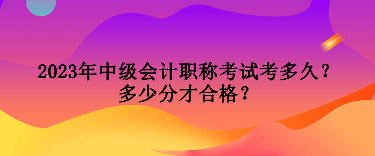 2023年中級會計職稱考試考多久？多少分才合格？