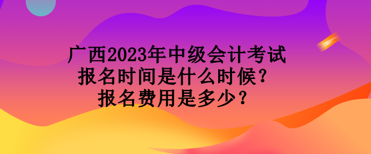 廣西2023年中級會計考試報名時間是什么時候？報名費用是多少？