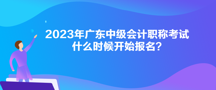 2023年廣東中級會計職稱考試什么時候開始報名？