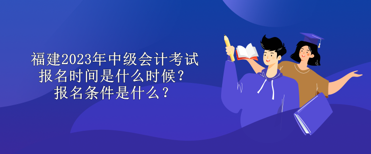 福建2023年中級會計考試報名時間是什么時候？報名條件是什么？