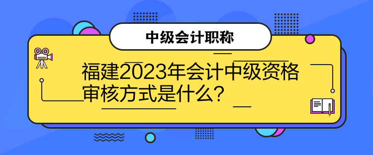 福建2023年會計中級資格審核方式是什么？