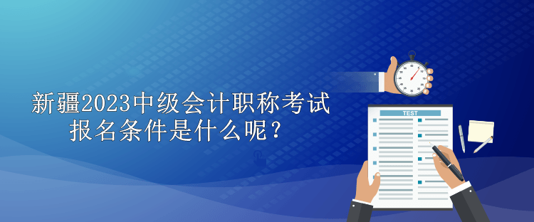 新疆2023中級會計職稱考試報名條件是什么呢？