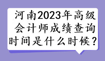 河南2023年高級(jí)會(huì)計(jì)師成績(jī)查詢(xún)時(shí)間是什么時(shí)候？